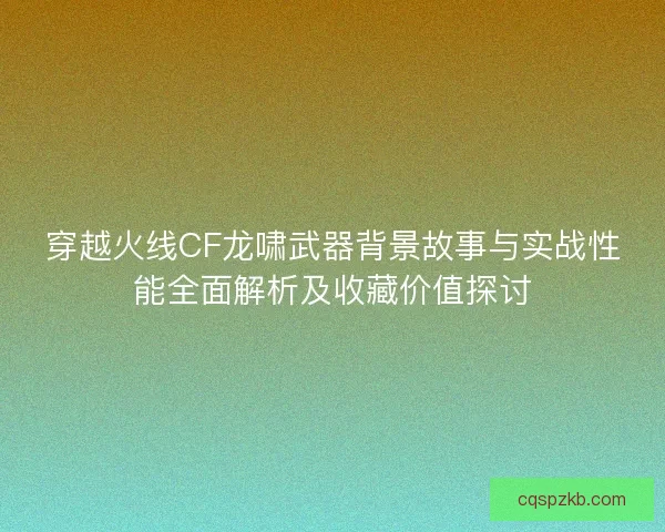 穿越火线CF龙啸武器背景故事与实战性能全面解析及收藏价值探讨