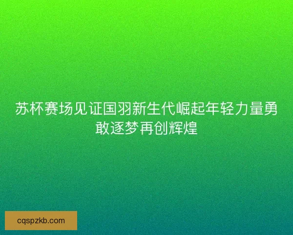 苏杯赛场见证国羽新生代崛起年轻力量勇敢逐梦再创辉煌