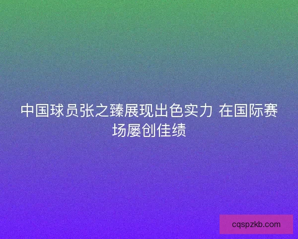 中国球员张之臻展现出色实力 在国际赛场屡创佳绩