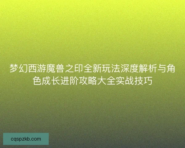梦幻西游魔兽之印全新玩法深度解析与角色成长进阶攻略大全实战技巧